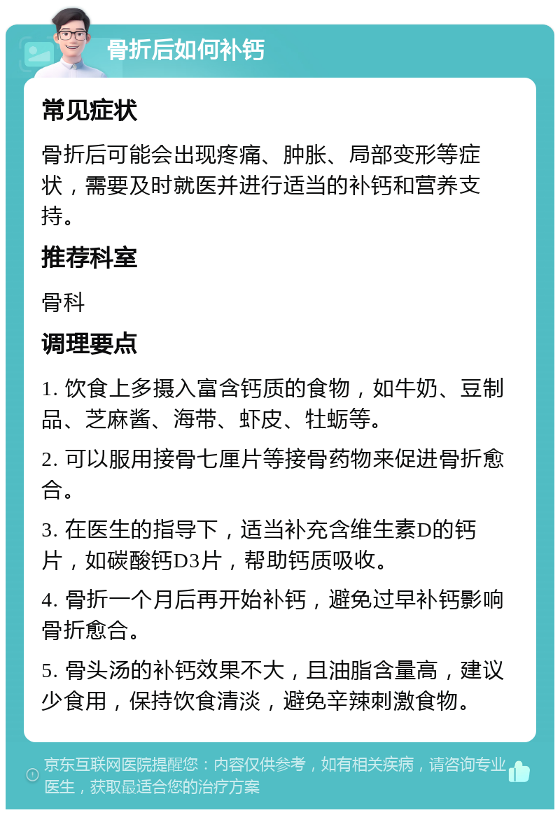 骨折后如何补钙 常见症状 骨折后可能会出现疼痛、肿胀、局部变形等症状，需要及时就医并进行适当的补钙和营养支持。 推荐科室 骨科 调理要点 1. 饮食上多摄入富含钙质的食物，如牛奶、豆制品、芝麻酱、海带、虾皮、牡蛎等。 2. 可以服用接骨七厘片等接骨药物来促进骨折愈合。 3. 在医生的指导下，适当补充含维生素D的钙片，如碳酸钙D3片，帮助钙质吸收。 4. 骨折一个月后再开始补钙，避免过早补钙影响骨折愈合。 5. 骨头汤的补钙效果不大，且油脂含量高，建议少食用，保持饮食清淡，避免辛辣刺激食物。