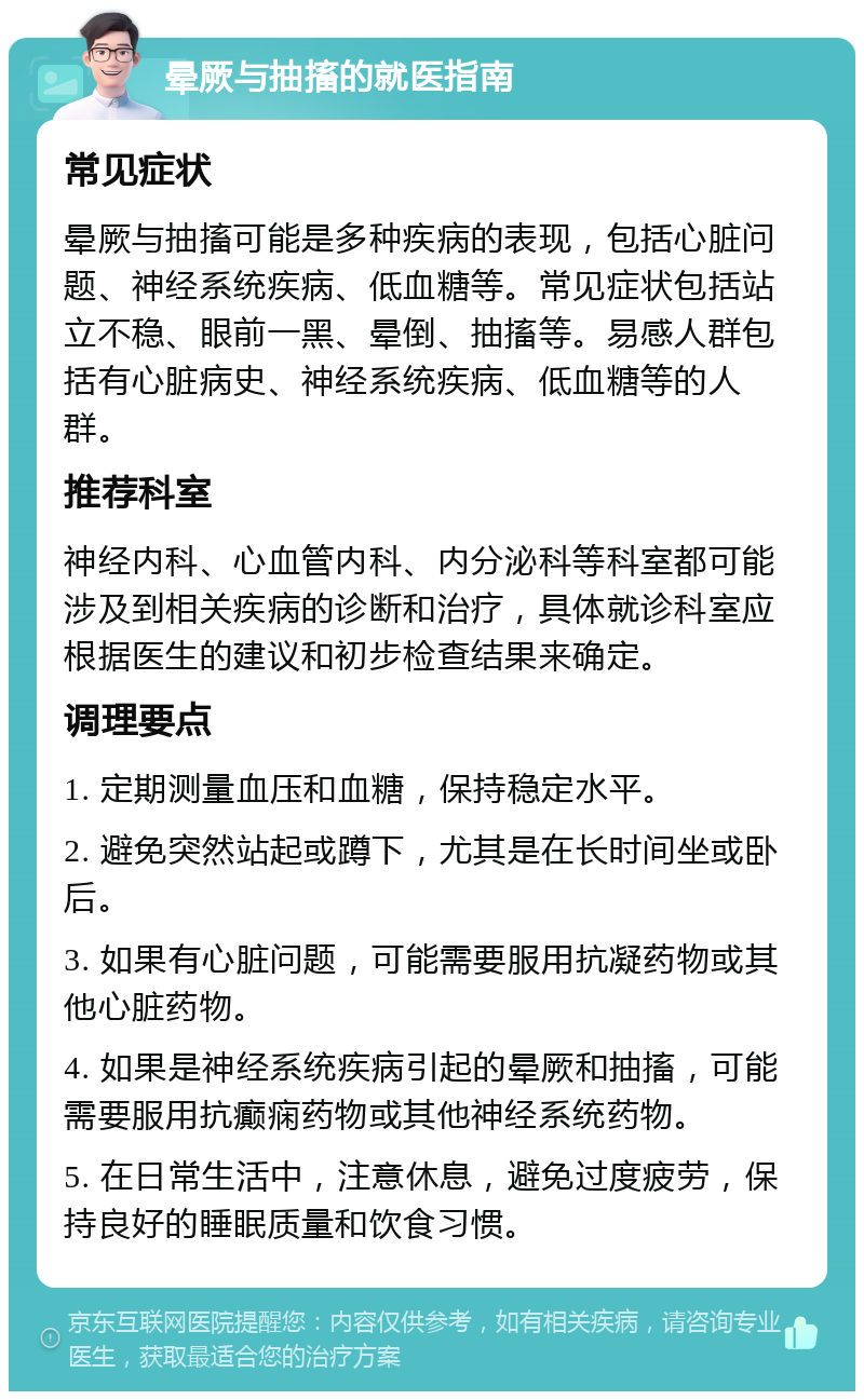 晕厥与抽搐的就医指南 常见症状 晕厥与抽搐可能是多种疾病的表现，包括心脏问题、神经系统疾病、低血糖等。常见症状包括站立不稳、眼前一黑、晕倒、抽搐等。易感人群包括有心脏病史、神经系统疾病、低血糖等的人群。 推荐科室 神经内科、心血管内科、内分泌科等科室都可能涉及到相关疾病的诊断和治疗，具体就诊科室应根据医生的建议和初步检查结果来确定。 调理要点 1. 定期测量血压和血糖，保持稳定水平。 2. 避免突然站起或蹲下，尤其是在长时间坐或卧后。 3. 如果有心脏问题，可能需要服用抗凝药物或其他心脏药物。 4. 如果是神经系统疾病引起的晕厥和抽搐，可能需要服用抗癫痫药物或其他神经系统药物。 5. 在日常生活中，注意休息，避免过度疲劳，保持良好的睡眠质量和饮食习惯。