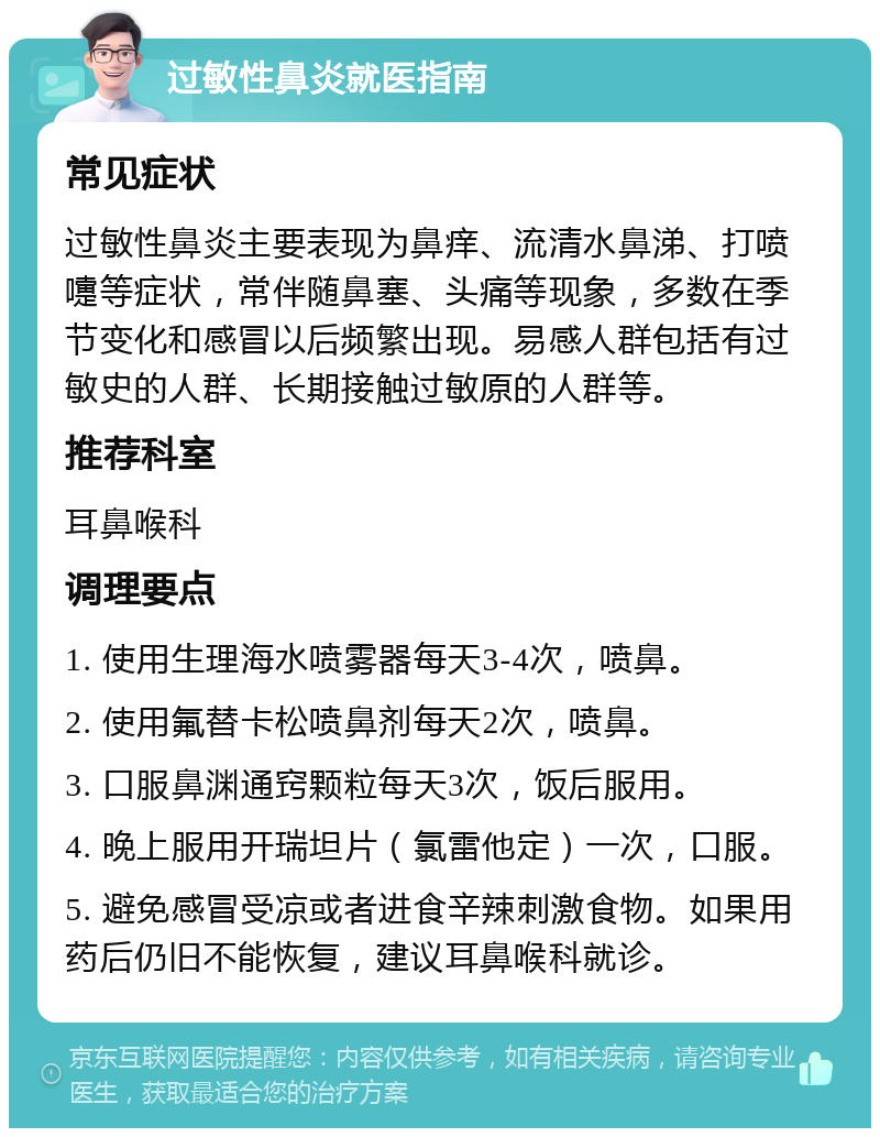 过敏性鼻炎就医指南 常见症状 过敏性鼻炎主要表现为鼻痒、流清水鼻涕、打喷嚏等症状，常伴随鼻塞、头痛等现象，多数在季节变化和感冒以后频繁出现。易感人群包括有过敏史的人群、长期接触过敏原的人群等。 推荐科室 耳鼻喉科 调理要点 1. 使用生理海水喷雾器每天3-4次，喷鼻。 2. 使用氟替卡松喷鼻剂每天2次，喷鼻。 3. 口服鼻渊通窍颗粒每天3次，饭后服用。 4. 晚上服用开瑞坦片（氯雷他定）一次，口服。 5. 避免感冒受凉或者进食辛辣刺激食物。如果用药后仍旧不能恢复，建议耳鼻喉科就诊。