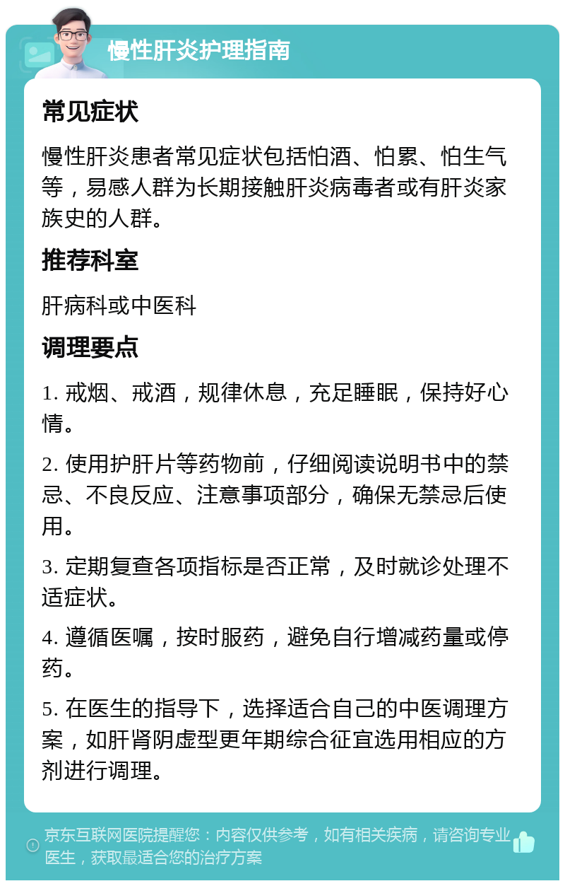 慢性肝炎护理指南 常见症状 慢性肝炎患者常见症状包括怕酒、怕累、怕生气等，易感人群为长期接触肝炎病毒者或有肝炎家族史的人群。 推荐科室 肝病科或中医科 调理要点 1. 戒烟、戒酒，规律休息，充足睡眠，保持好心情。 2. 使用护肝片等药物前，仔细阅读说明书中的禁忌、不良反应、注意事项部分，确保无禁忌后使用。 3. 定期复查各项指标是否正常，及时就诊处理不适症状。 4. 遵循医嘱，按时服药，避免自行增减药量或停药。 5. 在医生的指导下，选择适合自己的中医调理方案，如肝肾阴虚型更年期综合征宜选用相应的方剂进行调理。