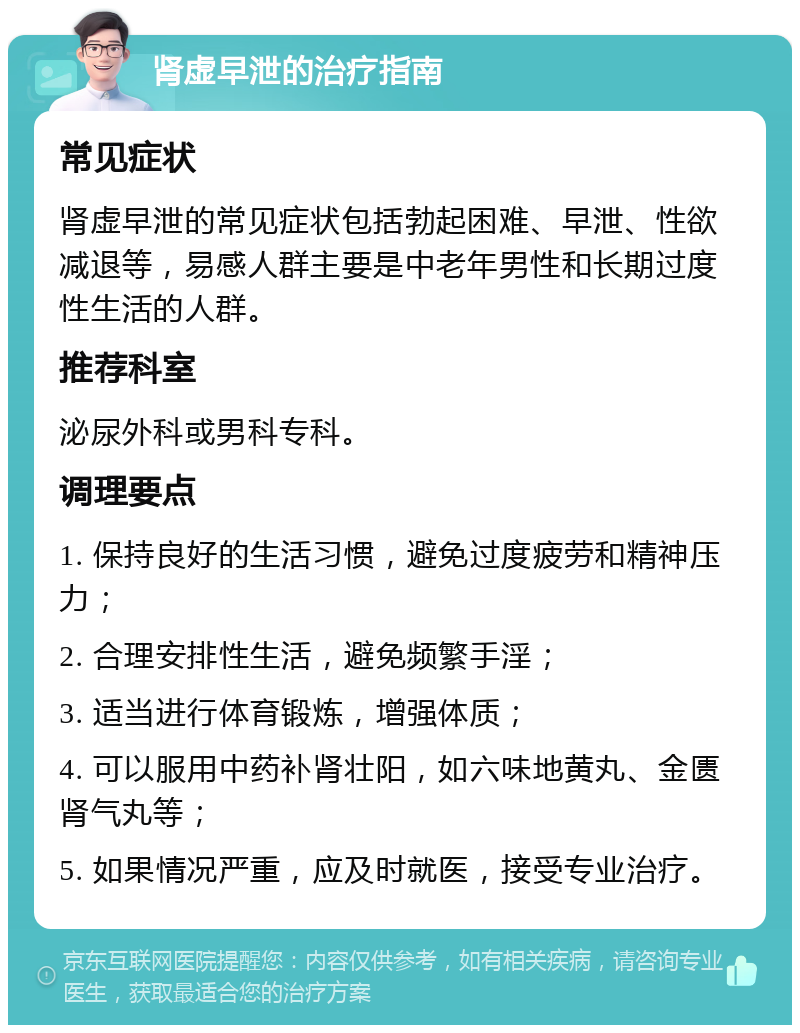 肾虚早泄的治疗指南 常见症状 肾虚早泄的常见症状包括勃起困难、早泄、性欲减退等，易感人群主要是中老年男性和长期过度性生活的人群。 推荐科室 泌尿外科或男科专科。 调理要点 1. 保持良好的生活习惯，避免过度疲劳和精神压力； 2. 合理安排性生活，避免频繁手淫； 3. 适当进行体育锻炼，增强体质； 4. 可以服用中药补肾壮阳，如六味地黄丸、金匮肾气丸等； 5. 如果情况严重，应及时就医，接受专业治疗。