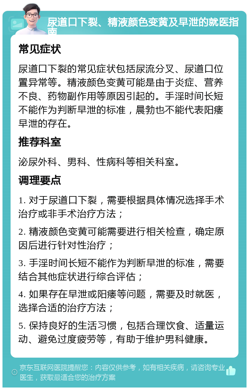 尿道口下裂、精液颜色变黄及早泄的就医指南 常见症状 尿道口下裂的常见症状包括尿流分叉、尿道口位置异常等。精液颜色变黄可能是由于炎症、营养不良、药物副作用等原因引起的。手淫时间长短不能作为判断早泄的标准，晨勃也不能代表阳痿早泄的存在。 推荐科室 泌尿外科、男科、性病科等相关科室。 调理要点 1. 对于尿道口下裂，需要根据具体情况选择手术治疗或非手术治疗方法； 2. 精液颜色变黄可能需要进行相关检查，确定原因后进行针对性治疗； 3. 手淫时间长短不能作为判断早泄的标准，需要结合其他症状进行综合评估； 4. 如果存在早泄或阳痿等问题，需要及时就医，选择合适的治疗方法； 5. 保持良好的生活习惯，包括合理饮食、适量运动、避免过度疲劳等，有助于维护男科健康。