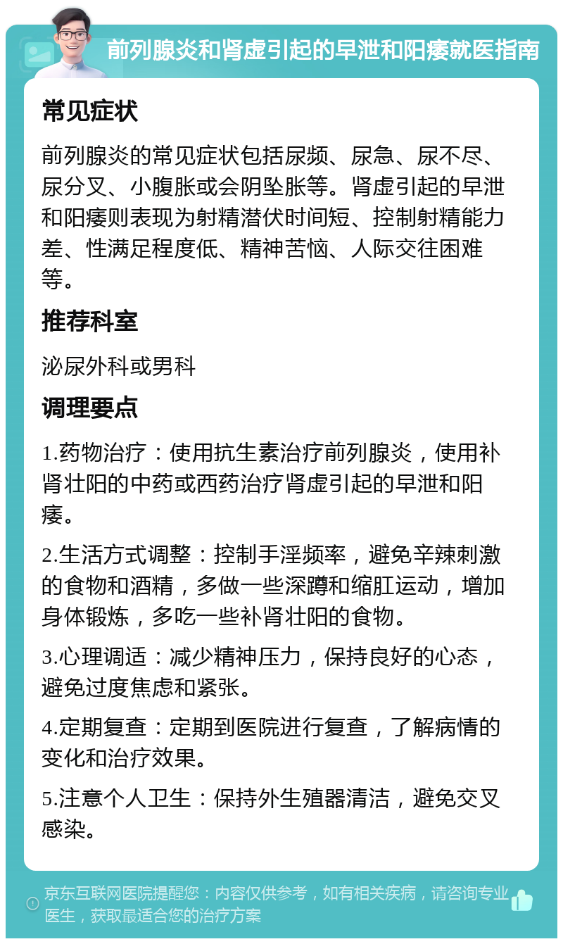 前列腺炎和肾虚引起的早泄和阳痿就医指南 常见症状 前列腺炎的常见症状包括尿频、尿急、尿不尽、尿分叉、小腹胀或会阴坠胀等。肾虚引起的早泄和阳痿则表现为射精潜伏时间短、控制射精能力差、性满足程度低、精神苦恼、人际交往困难等。 推荐科室 泌尿外科或男科 调理要点 1.药物治疗：使用抗生素治疗前列腺炎，使用补肾壮阳的中药或西药治疗肾虚引起的早泄和阳痿。 2.生活方式调整：控制手淫频率，避免辛辣刺激的食物和酒精，多做一些深蹲和缩肛运动，增加身体锻炼，多吃一些补肾壮阳的食物。 3.心理调适：减少精神压力，保持良好的心态，避免过度焦虑和紧张。 4.定期复查：定期到医院进行复查，了解病情的变化和治疗效果。 5.注意个人卫生：保持外生殖器清洁，避免交叉感染。