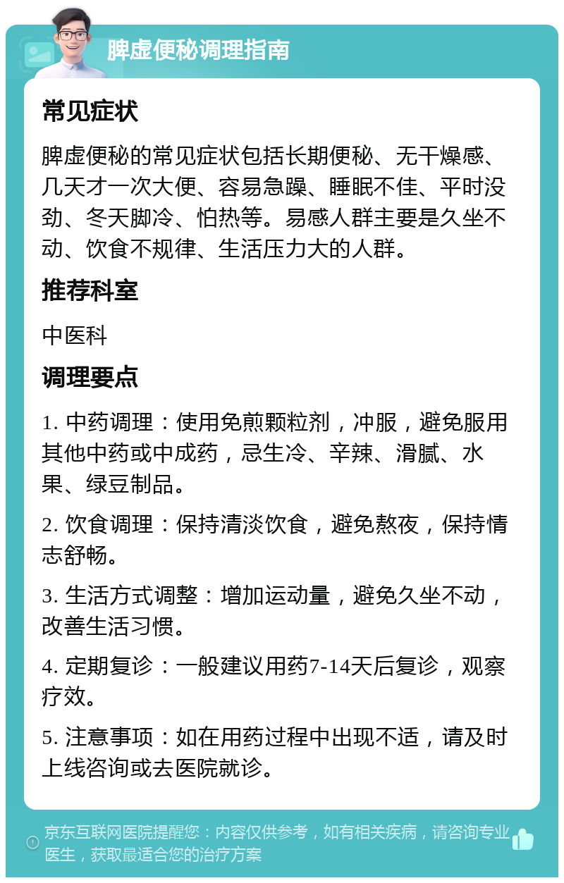 脾虚便秘调理指南 常见症状 脾虚便秘的常见症状包括长期便秘、无干燥感、几天才一次大便、容易急躁、睡眠不佳、平时没劲、冬天脚冷、怕热等。易感人群主要是久坐不动、饮食不规律、生活压力大的人群。 推荐科室 中医科 调理要点 1. 中药调理：使用免煎颗粒剂，冲服，避免服用其他中药或中成药，忌生冷、辛辣、滑腻、水果、绿豆制品。 2. 饮食调理：保持清淡饮食，避免熬夜，保持情志舒畅。 3. 生活方式调整：增加运动量，避免久坐不动，改善生活习惯。 4. 定期复诊：一般建议用药7-14天后复诊，观察疗效。 5. 注意事项：如在用药过程中出现不适，请及时上线咨询或去医院就诊。