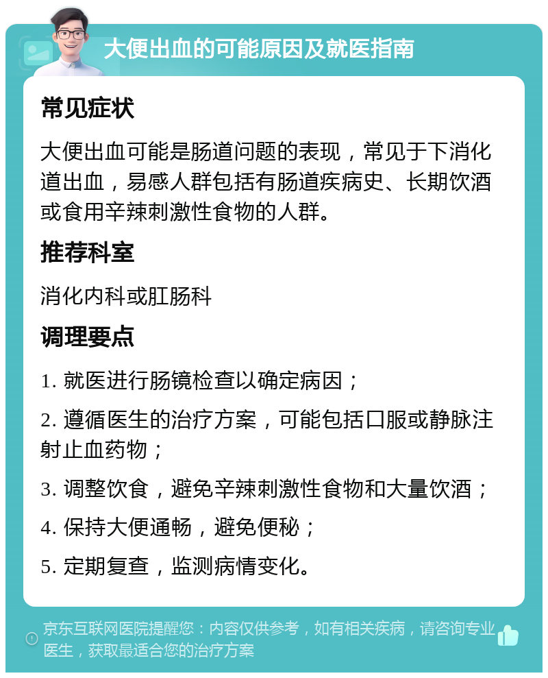 大便出血的可能原因及就医指南 常见症状 大便出血可能是肠道问题的表现，常见于下消化道出血，易感人群包括有肠道疾病史、长期饮酒或食用辛辣刺激性食物的人群。 推荐科室 消化内科或肛肠科 调理要点 1. 就医进行肠镜检查以确定病因； 2. 遵循医生的治疗方案，可能包括口服或静脉注射止血药物； 3. 调整饮食，避免辛辣刺激性食物和大量饮酒； 4. 保持大便通畅，避免便秘； 5. 定期复查，监测病情变化。