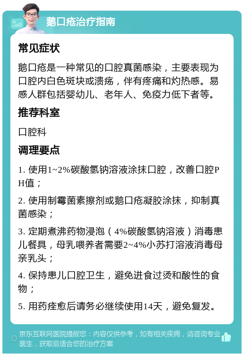 鹅口疮治疗指南 常见症状 鹅口疮是一种常见的口腔真菌感染，主要表现为口腔内白色斑块或溃疡，伴有疼痛和灼热感。易感人群包括婴幼儿、老年人、免疫力低下者等。 推荐科室 口腔科 调理要点 1. 使用1~2%碳酸氢钠溶液涂抹口腔，改善口腔PH值； 2. 使用制霉菌素擦剂或鹅口疮凝胶涂抹，抑制真菌感染； 3. 定期煮沸药物浸泡（4%碳酸氢钠溶液）消毒患儿餐具，母乳喂养者需要2~4%小苏打溶液消毒母亲乳头； 4. 保持患儿口腔卫生，避免进食过烫和酸性的食物； 5. 用药痊愈后请务必继续使用14天，避免复发。