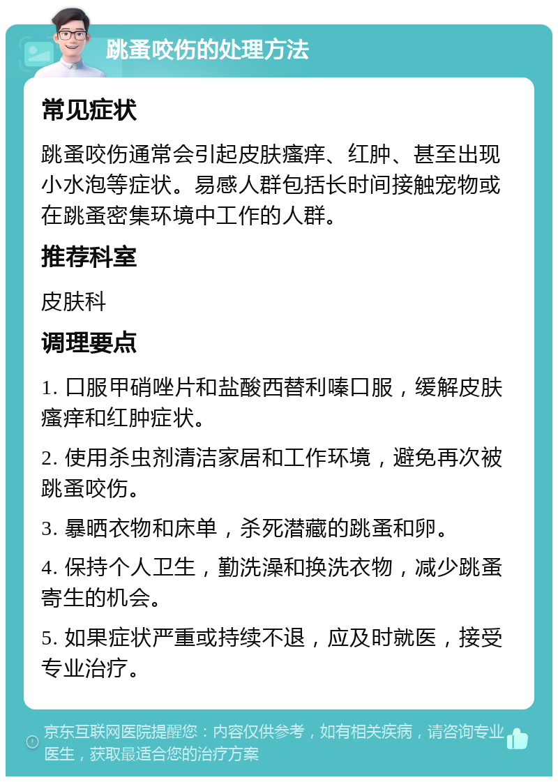 跳蚤咬伤的处理方法 常见症状 跳蚤咬伤通常会引起皮肤瘙痒、红肿、甚至出现小水泡等症状。易感人群包括长时间接触宠物或在跳蚤密集环境中工作的人群。 推荐科室 皮肤科 调理要点 1. 口服甲硝唑片和盐酸西替利嗪口服，缓解皮肤瘙痒和红肿症状。 2. 使用杀虫剂清洁家居和工作环境，避免再次被跳蚤咬伤。 3. 暴晒衣物和床单，杀死潜藏的跳蚤和卵。 4. 保持个人卫生，勤洗澡和换洗衣物，减少跳蚤寄生的机会。 5. 如果症状严重或持续不退，应及时就医，接受专业治疗。