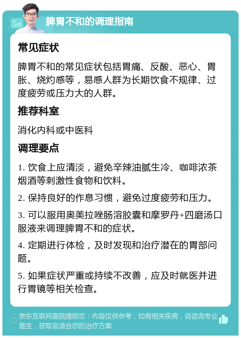 脾胃不和的调理指南 常见症状 脾胃不和的常见症状包括胃痛、反酸、恶心、胃胀、烧灼感等，易感人群为长期饮食不规律、过度疲劳或压力大的人群。 推荐科室 消化内科或中医科 调理要点 1. 饮食上应清淡，避免辛辣油腻生冷、咖啡浓茶烟酒等刺激性食物和饮料。 2. 保持良好的作息习惯，避免过度疲劳和压力。 3. 可以服用奥美拉唑肠溶胶囊和摩罗丹+四磨汤口服液来调理脾胃不和的症状。 4. 定期进行体检，及时发现和治疗潜在的胃部问题。 5. 如果症状严重或持续不改善，应及时就医并进行胃镜等相关检查。