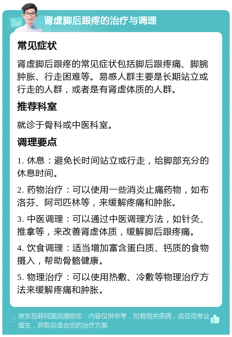 肾虚脚后跟疼的治疗与调理 常见症状 肾虚脚后跟疼的常见症状包括脚后跟疼痛、脚腕肿胀、行走困难等。易感人群主要是长期站立或行走的人群，或者是有肾虚体质的人群。 推荐科室 就诊于骨科或中医科室。 调理要点 1. 休息：避免长时间站立或行走，给脚部充分的休息时间。 2. 药物治疗：可以使用一些消炎止痛药物，如布洛芬、阿司匹林等，来缓解疼痛和肿胀。 3. 中医调理：可以通过中医调理方法，如针灸、推拿等，来改善肾虚体质，缓解脚后跟疼痛。 4. 饮食调理：适当增加富含蛋白质、钙质的食物摄入，帮助骨骼健康。 5. 物理治疗：可以使用热敷、冷敷等物理治疗方法来缓解疼痛和肿胀。