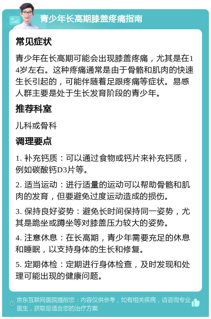 青少年长高期膝盖疼痛指南 常见症状 青少年在长高期可能会出现膝盖疼痛，尤其是在14岁左右。这种疼痛通常是由于骨骼和肌肉的快速生长引起的，可能伴随着足跟疼痛等症状。易感人群主要是处于生长发育阶段的青少年。 推荐科室 儿科或骨科 调理要点 1. 补充钙质：可以通过食物或钙片来补充钙质，例如碳酸钙D3片等。 2. 适当运动：进行适量的运动可以帮助骨骼和肌肉的发育，但要避免过度运动造成的损伤。 3. 保持良好姿势：避免长时间保持同一姿势，尤其是跪坐或蹲坐等对膝盖压力较大的姿势。 4. 注意休息：在长高期，青少年需要充足的休息和睡眠，以支持身体的生长和修复。 5. 定期体检：定期进行身体检查，及时发现和处理可能出现的健康问题。