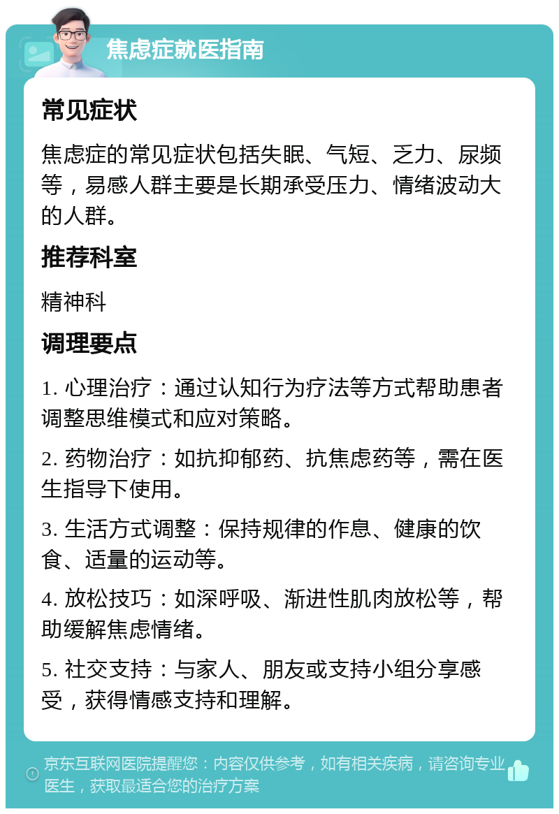 焦虑症就医指南 常见症状 焦虑症的常见症状包括失眠、气短、乏力、尿频等，易感人群主要是长期承受压力、情绪波动大的人群。 推荐科室 精神科 调理要点 1. 心理治疗：通过认知行为疗法等方式帮助患者调整思维模式和应对策略。 2. 药物治疗：如抗抑郁药、抗焦虑药等，需在医生指导下使用。 3. 生活方式调整：保持规律的作息、健康的饮食、适量的运动等。 4. 放松技巧：如深呼吸、渐进性肌肉放松等，帮助缓解焦虑情绪。 5. 社交支持：与家人、朋友或支持小组分享感受，获得情感支持和理解。