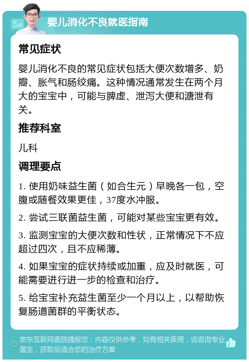 婴儿消化不良就医指南 常见症状 婴儿消化不良的常见症状包括大便次数增多、奶瓣、胀气和肠绞痛。这种情况通常发生在两个月大的宝宝中，可能与脾虚、泄泻大便和溏泄有关。 推荐科室 儿科 调理要点 1. 使用奶味益生菌（如合生元）早晚各一包，空腹或随餐效果更佳，37度水冲服。 2. 尝试三联菌益生菌，可能对某些宝宝更有效。 3. 监测宝宝的大便次数和性状，正常情况下不应超过四次，且不应稀薄。 4. 如果宝宝的症状持续或加重，应及时就医，可能需要进行进一步的检查和治疗。 5. 给宝宝补充益生菌至少一个月以上，以帮助恢复肠道菌群的平衡状态。