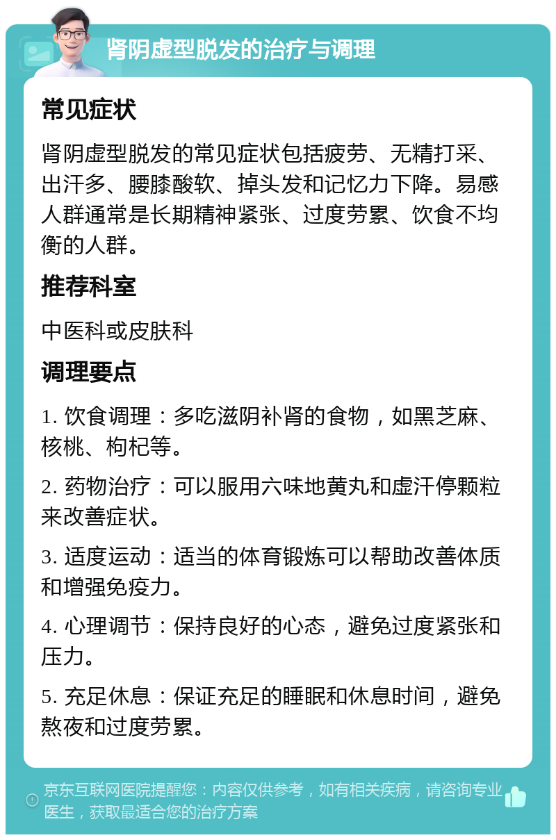 肾阴虚型脱发的治疗与调理 常见症状 肾阴虚型脱发的常见症状包括疲劳、无精打采、出汗多、腰膝酸软、掉头发和记忆力下降。易感人群通常是长期精神紧张、过度劳累、饮食不均衡的人群。 推荐科室 中医科或皮肤科 调理要点 1. 饮食调理：多吃滋阴补肾的食物，如黑芝麻、核桃、枸杞等。 2. 药物治疗：可以服用六味地黄丸和虚汗停颗粒来改善症状。 3. 适度运动：适当的体育锻炼可以帮助改善体质和增强免疫力。 4. 心理调节：保持良好的心态，避免过度紧张和压力。 5. 充足休息：保证充足的睡眠和休息时间，避免熬夜和过度劳累。