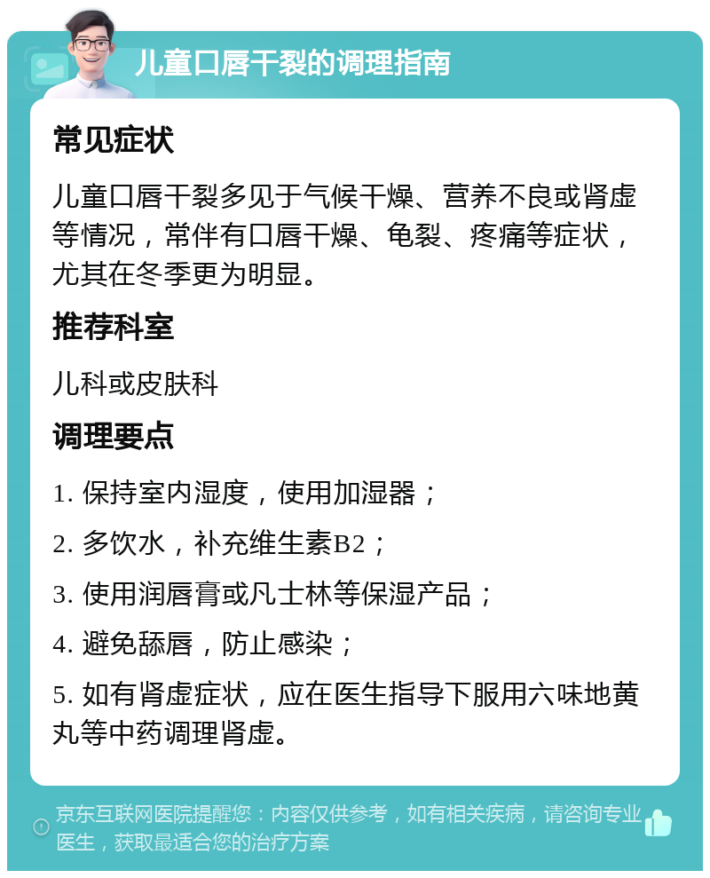 儿童口唇干裂的调理指南 常见症状 儿童口唇干裂多见于气候干燥、营养不良或肾虚等情况，常伴有口唇干燥、龟裂、疼痛等症状，尤其在冬季更为明显。 推荐科室 儿科或皮肤科 调理要点 1. 保持室内湿度，使用加湿器； 2. 多饮水，补充维生素B2； 3. 使用润唇膏或凡士林等保湿产品； 4. 避免舔唇，防止感染； 5. 如有肾虚症状，应在医生指导下服用六味地黄丸等中药调理肾虚。