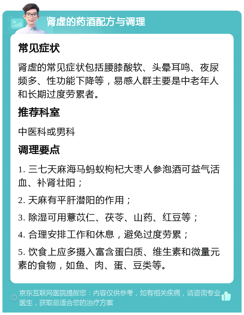 肾虚的药酒配方与调理 常见症状 肾虚的常见症状包括腰膝酸软、头晕耳鸣、夜尿频多、性功能下降等，易感人群主要是中老年人和长期过度劳累者。 推荐科室 中医科或男科 调理要点 1. 三七天麻海马蚂蚁枸杞大枣人参泡酒可益气活血、补肾壮阳； 2. 天麻有平肝潜阳的作用； 3. 除湿可用薏苡仁、茯苓、山药、红豆等； 4. 合理安排工作和休息，避免过度劳累； 5. 饮食上应多摄入富含蛋白质、维生素和微量元素的食物，如鱼、肉、蛋、豆类等。