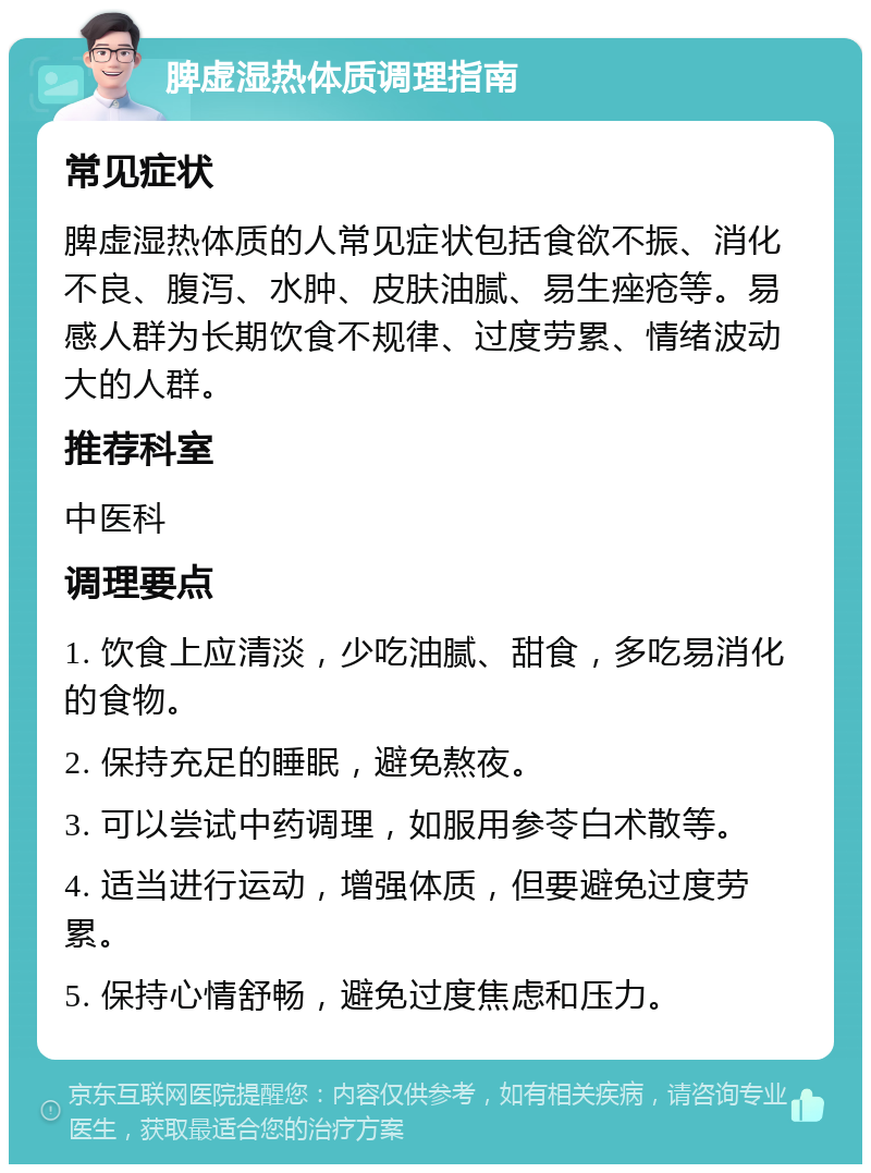 脾虚湿热体质调理指南 常见症状 脾虚湿热体质的人常见症状包括食欲不振、消化不良、腹泻、水肿、皮肤油腻、易生痤疮等。易感人群为长期饮食不规律、过度劳累、情绪波动大的人群。 推荐科室 中医科 调理要点 1. 饮食上应清淡，少吃油腻、甜食，多吃易消化的食物。 2. 保持充足的睡眠，避免熬夜。 3. 可以尝试中药调理，如服用参苓白术散等。 4. 适当进行运动，增强体质，但要避免过度劳累。 5. 保持心情舒畅，避免过度焦虑和压力。