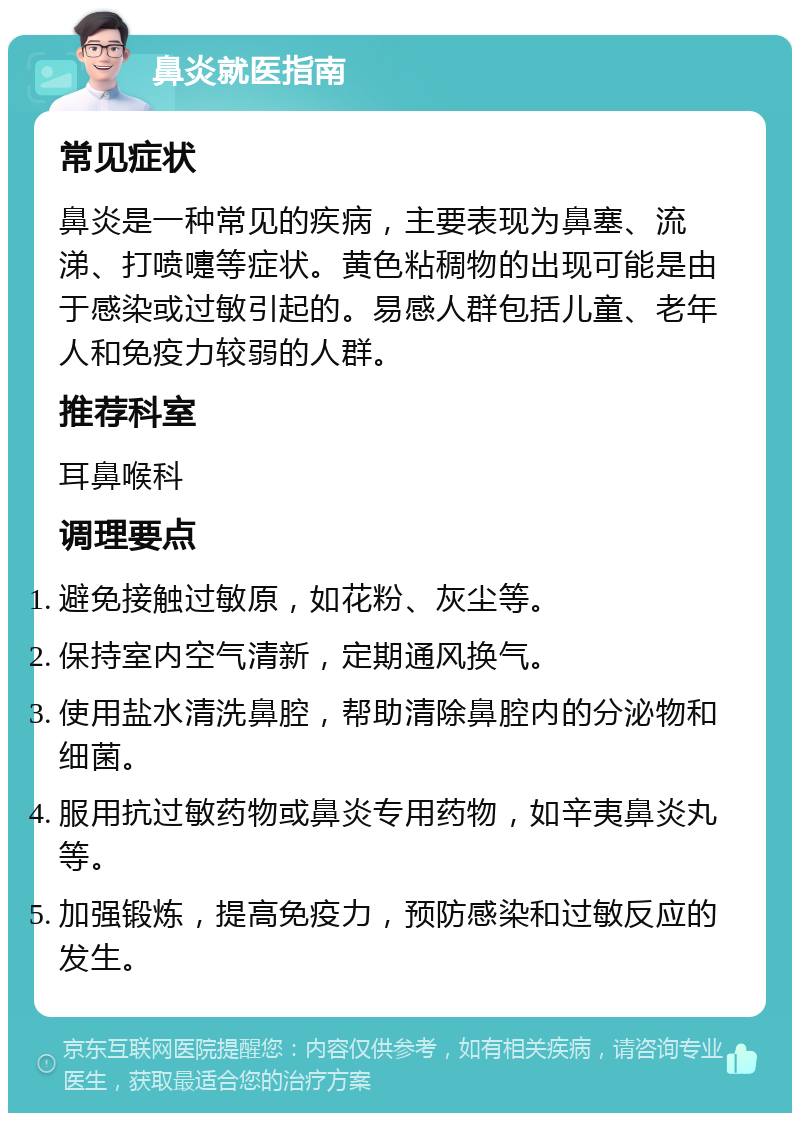 鼻炎就医指南 常见症状 鼻炎是一种常见的疾病，主要表现为鼻塞、流涕、打喷嚏等症状。黄色粘稠物的出现可能是由于感染或过敏引起的。易感人群包括儿童、老年人和免疫力较弱的人群。 推荐科室 耳鼻喉科 调理要点 避免接触过敏原，如花粉、灰尘等。 保持室内空气清新，定期通风换气。 使用盐水清洗鼻腔，帮助清除鼻腔内的分泌物和细菌。 服用抗过敏药物或鼻炎专用药物，如辛夷鼻炎丸等。 加强锻炼，提高免疫力，预防感染和过敏反应的发生。