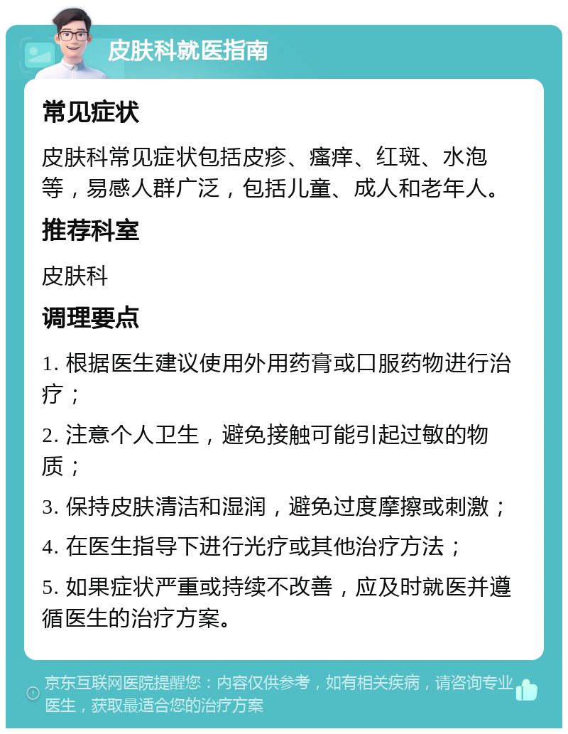 皮肤科就医指南 常见症状 皮肤科常见症状包括皮疹、瘙痒、红斑、水泡等，易感人群广泛，包括儿童、成人和老年人。 推荐科室 皮肤科 调理要点 1. 根据医生建议使用外用药膏或口服药物进行治疗； 2. 注意个人卫生，避免接触可能引起过敏的物质； 3. 保持皮肤清洁和湿润，避免过度摩擦或刺激； 4. 在医生指导下进行光疗或其他治疗方法； 5. 如果症状严重或持续不改善，应及时就医并遵循医生的治疗方案。