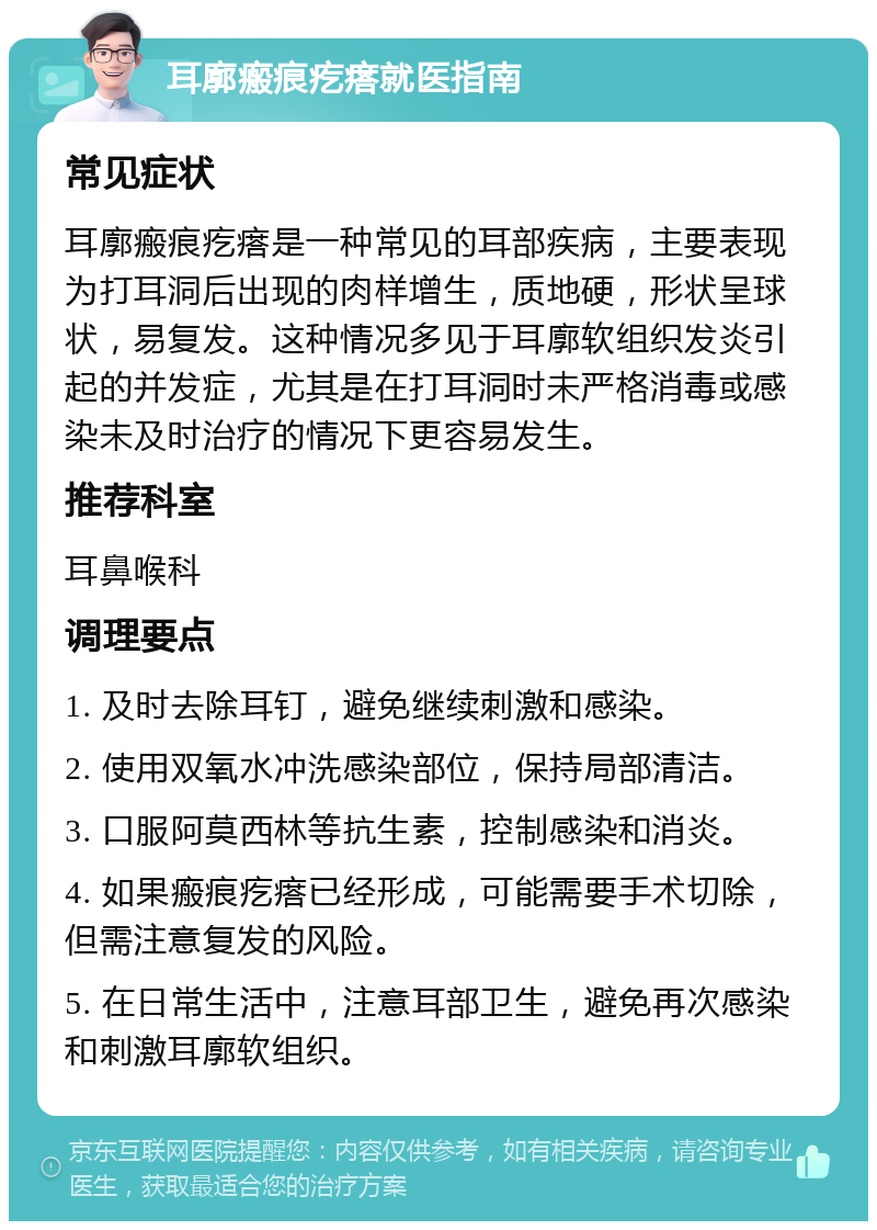 耳廓瘢痕疙瘩就医指南 常见症状 耳廓瘢痕疙瘩是一种常见的耳部疾病，主要表现为打耳洞后出现的肉样增生，质地硬，形状呈球状，易复发。这种情况多见于耳廓软组织发炎引起的并发症，尤其是在打耳洞时未严格消毒或感染未及时治疗的情况下更容易发生。 推荐科室 耳鼻喉科 调理要点 1. 及时去除耳钉，避免继续刺激和感染。 2. 使用双氧水冲洗感染部位，保持局部清洁。 3. 口服阿莫西林等抗生素，控制感染和消炎。 4. 如果瘢痕疙瘩已经形成，可能需要手术切除，但需注意复发的风险。 5. 在日常生活中，注意耳部卫生，避免再次感染和刺激耳廓软组织。