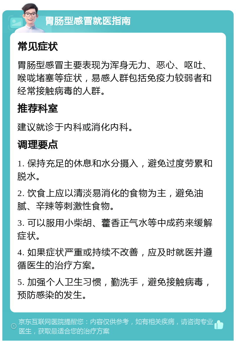 胃肠型感冒就医指南 常见症状 胃肠型感冒主要表现为浑身无力、恶心、呕吐、喉咙堵塞等症状，易感人群包括免疫力较弱者和经常接触病毒的人群。 推荐科室 建议就诊于内科或消化内科。 调理要点 1. 保持充足的休息和水分摄入，避免过度劳累和脱水。 2. 饮食上应以清淡易消化的食物为主，避免油腻、辛辣等刺激性食物。 3. 可以服用小柴胡、藿香正气水等中成药来缓解症状。 4. 如果症状严重或持续不改善，应及时就医并遵循医生的治疗方案。 5. 加强个人卫生习惯，勤洗手，避免接触病毒，预防感染的发生。