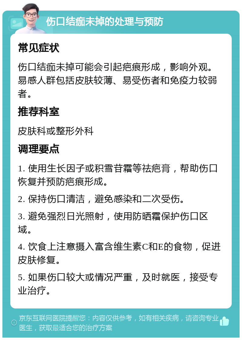 伤口结痂未掉的处理与预防 常见症状 伤口结痂未掉可能会引起疤痕形成，影响外观。易感人群包括皮肤较薄、易受伤者和免疫力较弱者。 推荐科室 皮肤科或整形外科 调理要点 1. 使用生长因子或积雪苷霜等祛疤膏，帮助伤口恢复并预防疤痕形成。 2. 保持伤口清洁，避免感染和二次受伤。 3. 避免强烈日光照射，使用防晒霜保护伤口区域。 4. 饮食上注意摄入富含维生素C和E的食物，促进皮肤修复。 5. 如果伤口较大或情况严重，及时就医，接受专业治疗。