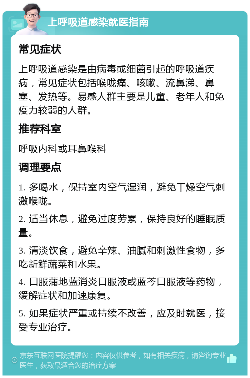 上呼吸道感染就医指南 常见症状 上呼吸道感染是由病毒或细菌引起的呼吸道疾病，常见症状包括喉咙痛、咳嗽、流鼻涕、鼻塞、发热等。易感人群主要是儿童、老年人和免疫力较弱的人群。 推荐科室 呼吸内科或耳鼻喉科 调理要点 1. 多喝水，保持室内空气湿润，避免干燥空气刺激喉咙。 2. 适当休息，避免过度劳累，保持良好的睡眠质量。 3. 清淡饮食，避免辛辣、油腻和刺激性食物，多吃新鲜蔬菜和水果。 4. 口服蒲地蓝消炎口服液或蓝芩口服液等药物，缓解症状和加速康复。 5. 如果症状严重或持续不改善，应及时就医，接受专业治疗。