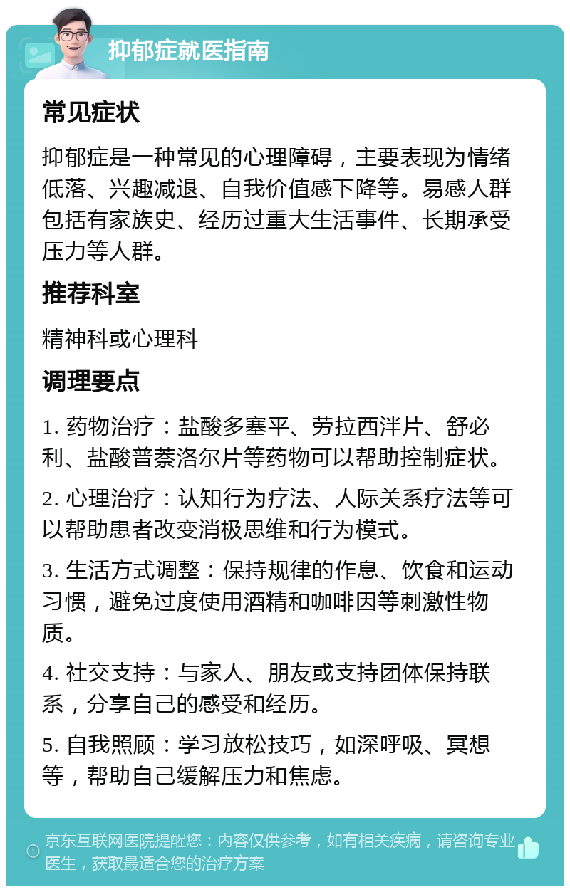 抑郁症就医指南 常见症状 抑郁症是一种常见的心理障碍，主要表现为情绪低落、兴趣减退、自我价值感下降等。易感人群包括有家族史、经历过重大生活事件、长期承受压力等人群。 推荐科室 精神科或心理科 调理要点 1. 药物治疗：盐酸多塞平、劳拉西泮片、舒必利、盐酸普萘洛尔片等药物可以帮助控制症状。 2. 心理治疗：认知行为疗法、人际关系疗法等可以帮助患者改变消极思维和行为模式。 3. 生活方式调整：保持规律的作息、饮食和运动习惯，避免过度使用酒精和咖啡因等刺激性物质。 4. 社交支持：与家人、朋友或支持团体保持联系，分享自己的感受和经历。 5. 自我照顾：学习放松技巧，如深呼吸、冥想等，帮助自己缓解压力和焦虑。