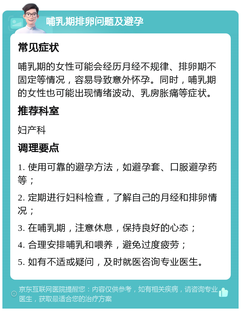 哺乳期排卵问题及避孕 常见症状 哺乳期的女性可能会经历月经不规律、排卵期不固定等情况，容易导致意外怀孕。同时，哺乳期的女性也可能出现情绪波动、乳房胀痛等症状。 推荐科室 妇产科 调理要点 1. 使用可靠的避孕方法，如避孕套、口服避孕药等； 2. 定期进行妇科检查，了解自己的月经和排卵情况； 3. 在哺乳期，注意休息，保持良好的心态； 4. 合理安排哺乳和喂养，避免过度疲劳； 5. 如有不适或疑问，及时就医咨询专业医生。