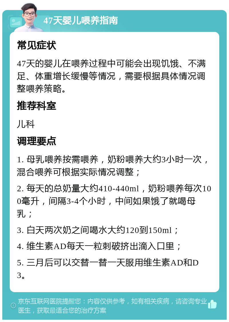 47天婴儿喂养指南 常见症状 47天的婴儿在喂养过程中可能会出现饥饿、不满足、体重增长缓慢等情况，需要根据具体情况调整喂养策略。 推荐科室 儿科 调理要点 1. 母乳喂养按需喂养，奶粉喂养大约3小时一次，混合喂养可根据实际情况调整； 2. 每天的总奶量大约410-440ml，奶粉喂养每次100毫升，间隔3-4个小时，中间如果饿了就喝母乳； 3. 白天两次奶之间喝水大约120到150ml； 4. 维生素AD每天一粒刺破挤出滴入口里； 5. 三月后可以交替一替一天服用维生素AD和D3。