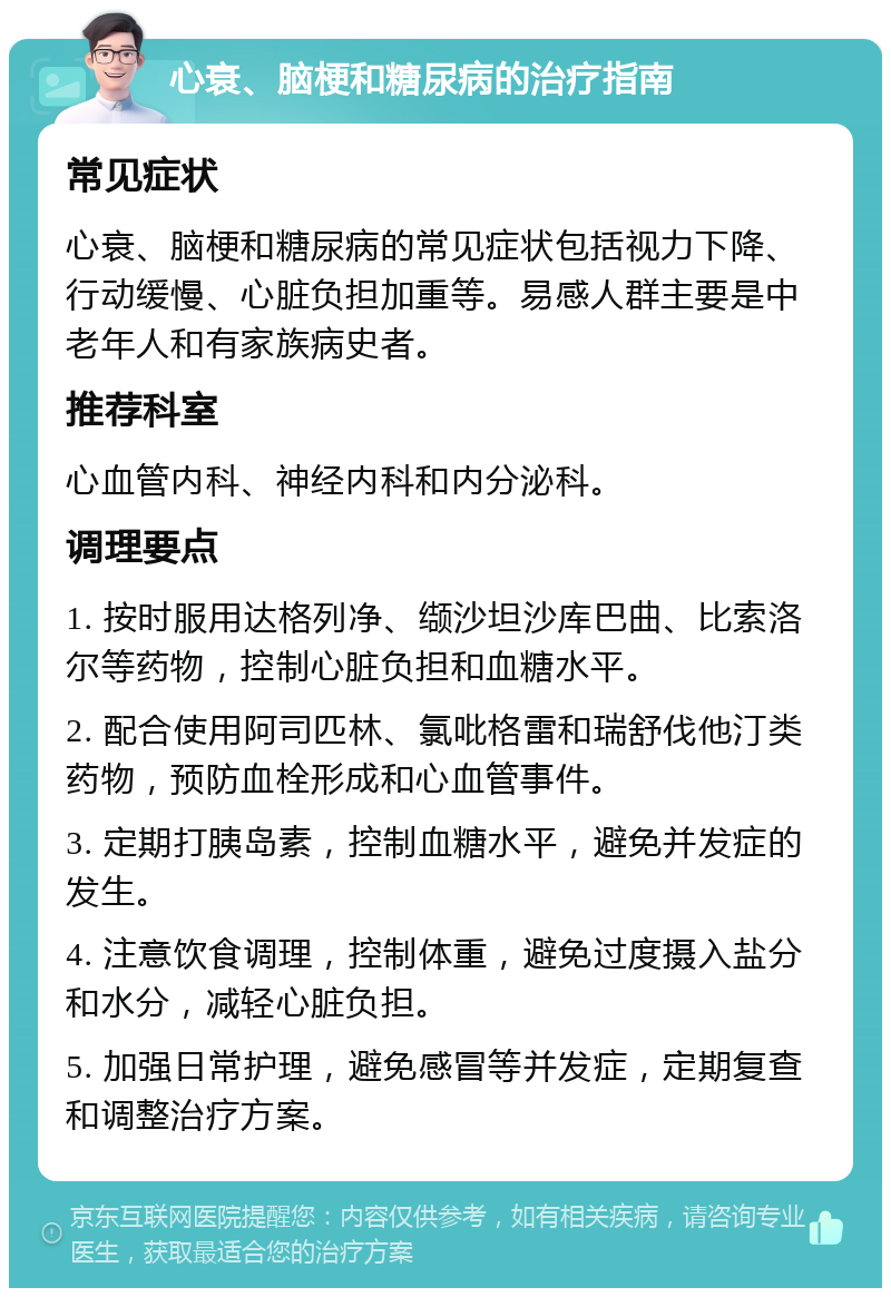 心衰、脑梗和糖尿病的治疗指南 常见症状 心衰、脑梗和糖尿病的常见症状包括视力下降、行动缓慢、心脏负担加重等。易感人群主要是中老年人和有家族病史者。 推荐科室 心血管内科、神经内科和内分泌科。 调理要点 1. 按时服用达格列净、缬沙坦沙库巴曲、比索洛尔等药物，控制心脏负担和血糖水平。 2. 配合使用阿司匹林、氯吡格雷和瑞舒伐他汀类药物，预防血栓形成和心血管事件。 3. 定期打胰岛素，控制血糖水平，避免并发症的发生。 4. 注意饮食调理，控制体重，避免过度摄入盐分和水分，减轻心脏负担。 5. 加强日常护理，避免感冒等并发症，定期复查和调整治疗方案。