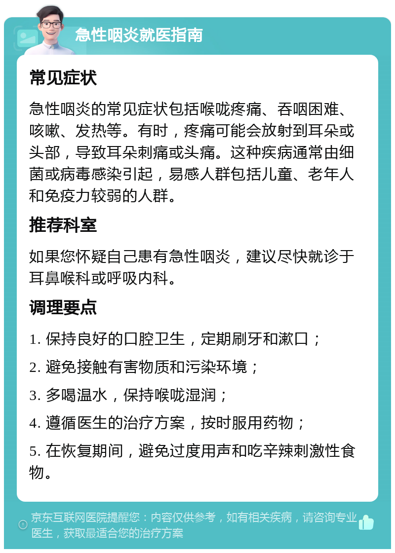 急性咽炎就医指南 常见症状 急性咽炎的常见症状包括喉咙疼痛、吞咽困难、咳嗽、发热等。有时，疼痛可能会放射到耳朵或头部，导致耳朵刺痛或头痛。这种疾病通常由细菌或病毒感染引起，易感人群包括儿童、老年人和免疫力较弱的人群。 推荐科室 如果您怀疑自己患有急性咽炎，建议尽快就诊于耳鼻喉科或呼吸内科。 调理要点 1. 保持良好的口腔卫生，定期刷牙和漱口； 2. 避免接触有害物质和污染环境； 3. 多喝温水，保持喉咙湿润； 4. 遵循医生的治疗方案，按时服用药物； 5. 在恢复期间，避免过度用声和吃辛辣刺激性食物。