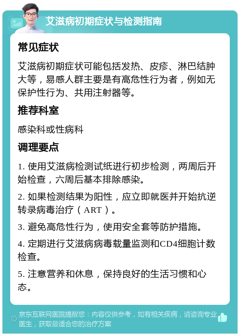 艾滋病初期症状与检测指南 常见症状 艾滋病初期症状可能包括发热、皮疹、淋巴结肿大等，易感人群主要是有高危性行为者，例如无保护性行为、共用注射器等。 推荐科室 感染科或性病科 调理要点 1. 使用艾滋病检测试纸进行初步检测，两周后开始检查，六周后基本排除感染。 2. 如果检测结果为阳性，应立即就医并开始抗逆转录病毒治疗（ART）。 3. 避免高危性行为，使用安全套等防护措施。 4. 定期进行艾滋病病毒载量监测和CD4细胞计数检查。 5. 注意营养和休息，保持良好的生活习惯和心态。