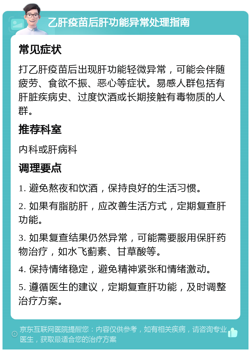 乙肝疫苗后肝功能异常处理指南 常见症状 打乙肝疫苗后出现肝功能轻微异常，可能会伴随疲劳、食欲不振、恶心等症状。易感人群包括有肝脏疾病史、过度饮酒或长期接触有毒物质的人群。 推荐科室 内科或肝病科 调理要点 1. 避免熬夜和饮酒，保持良好的生活习惯。 2. 如果有脂肪肝，应改善生活方式，定期复查肝功能。 3. 如果复查结果仍然异常，可能需要服用保肝药物治疗，如水飞蓟素、甘草酸等。 4. 保持情绪稳定，避免精神紧张和情绪激动。 5. 遵循医生的建议，定期复查肝功能，及时调整治疗方案。