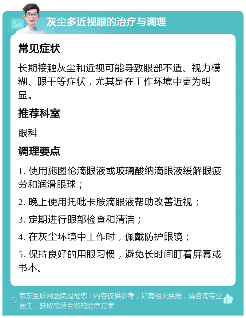 灰尘多近视眼的治疗与调理 常见症状 长期接触灰尘和近视可能导致眼部不适、视力模糊、眼干等症状，尤其是在工作环境中更为明显。 推荐科室 眼科 调理要点 1. 使用施图伦滴眼液或玻璃酸纳滴眼液缓解眼疲劳和润滑眼球； 2. 晚上使用托吡卡胺滴眼液帮助改善近视； 3. 定期进行眼部检查和清洁； 4. 在灰尘环境中工作时，佩戴防护眼镜； 5. 保持良好的用眼习惯，避免长时间盯着屏幕或书本。