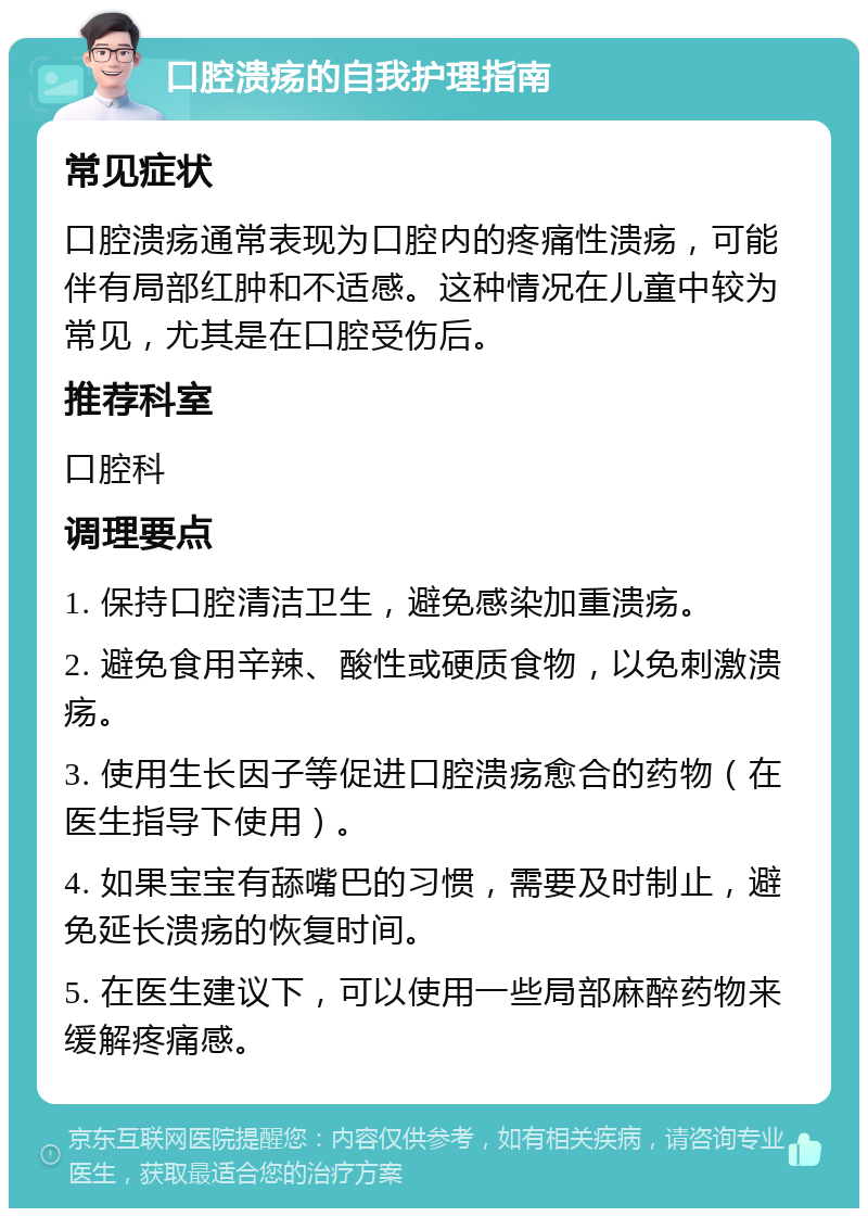 口腔溃疡的自我护理指南 常见症状 口腔溃疡通常表现为口腔内的疼痛性溃疡，可能伴有局部红肿和不适感。这种情况在儿童中较为常见，尤其是在口腔受伤后。 推荐科室 口腔科 调理要点 1. 保持口腔清洁卫生，避免感染加重溃疡。 2. 避免食用辛辣、酸性或硬质食物，以免刺激溃疡。 3. 使用生长因子等促进口腔溃疡愈合的药物（在医生指导下使用）。 4. 如果宝宝有舔嘴巴的习惯，需要及时制止，避免延长溃疡的恢复时间。 5. 在医生建议下，可以使用一些局部麻醉药物来缓解疼痛感。