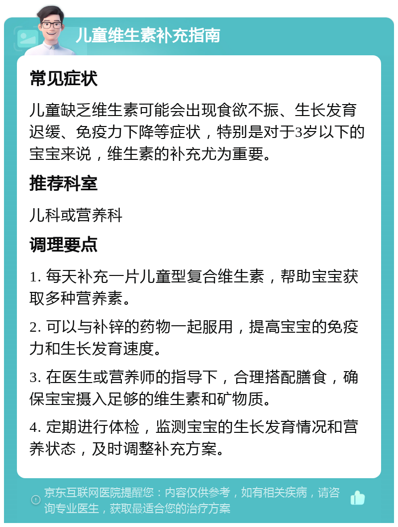 儿童维生素补充指南 常见症状 儿童缺乏维生素可能会出现食欲不振、生长发育迟缓、免疫力下降等症状，特别是对于3岁以下的宝宝来说，维生素的补充尤为重要。 推荐科室 儿科或营养科 调理要点 1. 每天补充一片儿童型复合维生素，帮助宝宝获取多种营养素。 2. 可以与补锌的药物一起服用，提高宝宝的免疫力和生长发育速度。 3. 在医生或营养师的指导下，合理搭配膳食，确保宝宝摄入足够的维生素和矿物质。 4. 定期进行体检，监测宝宝的生长发育情况和营养状态，及时调整补充方案。