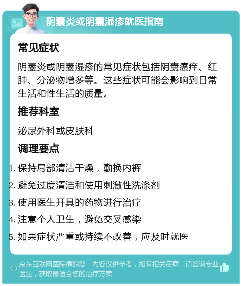 阴囊炎或阴囊湿疹就医指南 常见症状 阴囊炎或阴囊湿疹的常见症状包括阴囊瘙痒、红肿、分泌物增多等。这些症状可能会影响到日常生活和性生活的质量。 推荐科室 泌尿外科或皮肤科 调理要点 保持局部清洁干燥，勤换内裤 避免过度清洁和使用刺激性洗涤剂 使用医生开具的药物进行治疗 注意个人卫生，避免交叉感染 如果症状严重或持续不改善，应及时就医