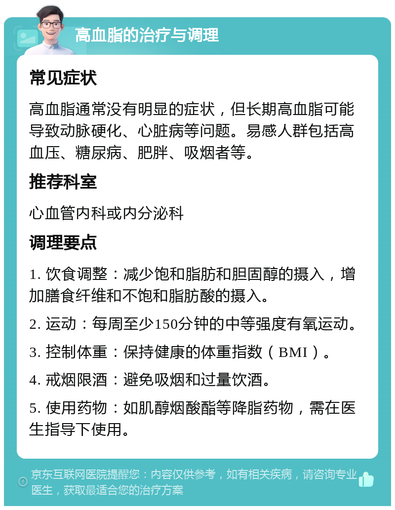 高血脂的治疗与调理 常见症状 高血脂通常没有明显的症状，但长期高血脂可能导致动脉硬化、心脏病等问题。易感人群包括高血压、糖尿病、肥胖、吸烟者等。 推荐科室 心血管内科或内分泌科 调理要点 1. 饮食调整：减少饱和脂肪和胆固醇的摄入，增加膳食纤维和不饱和脂肪酸的摄入。 2. 运动：每周至少150分钟的中等强度有氧运动。 3. 控制体重：保持健康的体重指数（BMI）。 4. 戒烟限酒：避免吸烟和过量饮酒。 5. 使用药物：如肌醇烟酸酯等降脂药物，需在医生指导下使用。