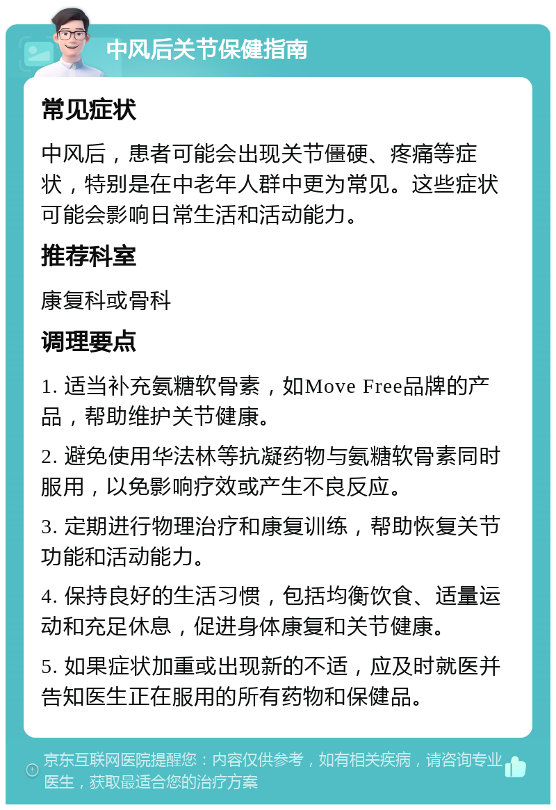 中风后关节保健指南 常见症状 中风后，患者可能会出现关节僵硬、疼痛等症状，特别是在中老年人群中更为常见。这些症状可能会影响日常生活和活动能力。 推荐科室 康复科或骨科 调理要点 1. 适当补充氨糖软骨素，如Move Free品牌的产品，帮助维护关节健康。 2. 避免使用华法林等抗凝药物与氨糖软骨素同时服用，以免影响疗效或产生不良反应。 3. 定期进行物理治疗和康复训练，帮助恢复关节功能和活动能力。 4. 保持良好的生活习惯，包括均衡饮食、适量运动和充足休息，促进身体康复和关节健康。 5. 如果症状加重或出现新的不适，应及时就医并告知医生正在服用的所有药物和保健品。