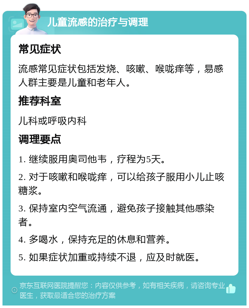 儿童流感的治疗与调理 常见症状 流感常见症状包括发烧、咳嗽、喉咙痒等，易感人群主要是儿童和老年人。 推荐科室 儿科或呼吸内科 调理要点 1. 继续服用奥司他韦，疗程为5天。 2. 对于咳嗽和喉咙痒，可以给孩子服用小儿止咳糖浆。 3. 保持室内空气流通，避免孩子接触其他感染者。 4. 多喝水，保持充足的休息和营养。 5. 如果症状加重或持续不退，应及时就医。