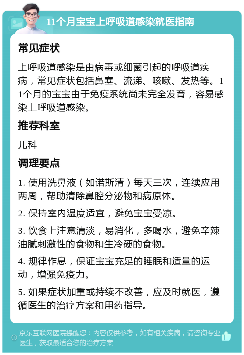 11个月宝宝上呼吸道感染就医指南 常见症状 上呼吸道感染是由病毒或细菌引起的呼吸道疾病，常见症状包括鼻塞、流涕、咳嗽、发热等。11个月的宝宝由于免疫系统尚未完全发育，容易感染上呼吸道感染。 推荐科室 儿科 调理要点 1. 使用洗鼻液（如诺斯清）每天三次，连续应用两周，帮助清除鼻腔分泌物和病原体。 2. 保持室内温度适宜，避免宝宝受凉。 3. 饮食上注意清淡，易消化，多喝水，避免辛辣油腻刺激性的食物和生冷硬的食物。 4. 规律作息，保证宝宝充足的睡眠和适量的运动，增强免疫力。 5. 如果症状加重或持续不改善，应及时就医，遵循医生的治疗方案和用药指导。