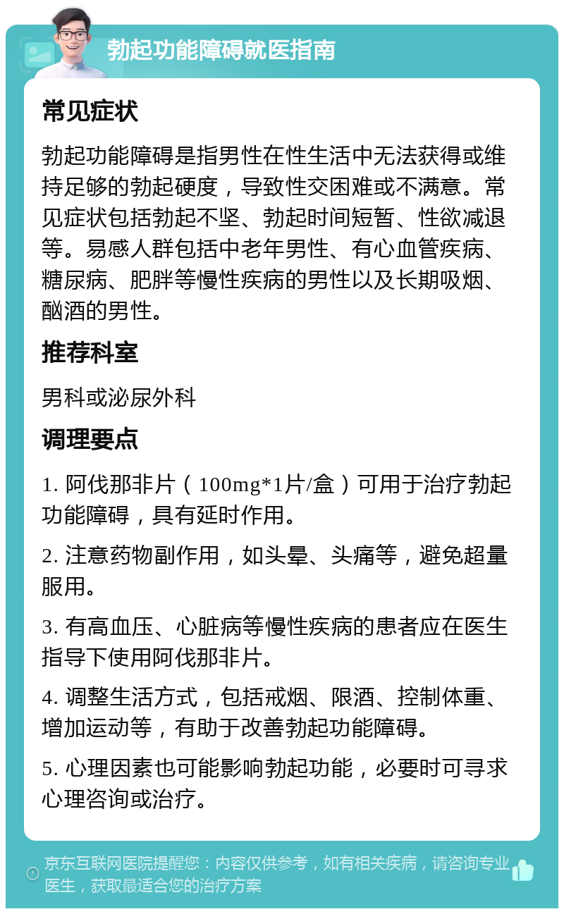 勃起功能障碍就医指南 常见症状 勃起功能障碍是指男性在性生活中无法获得或维持足够的勃起硬度，导致性交困难或不满意。常见症状包括勃起不坚、勃起时间短暂、性欲减退等。易感人群包括中老年男性、有心血管疾病、糖尿病、肥胖等慢性疾病的男性以及长期吸烟、酗酒的男性。 推荐科室 男科或泌尿外科 调理要点 1. 阿伐那非片（100mg*1片/盒）可用于治疗勃起功能障碍，具有延时作用。 2. 注意药物副作用，如头晕、头痛等，避免超量服用。 3. 有高血压、心脏病等慢性疾病的患者应在医生指导下使用阿伐那非片。 4. 调整生活方式，包括戒烟、限酒、控制体重、增加运动等，有助于改善勃起功能障碍。 5. 心理因素也可能影响勃起功能，必要时可寻求心理咨询或治疗。