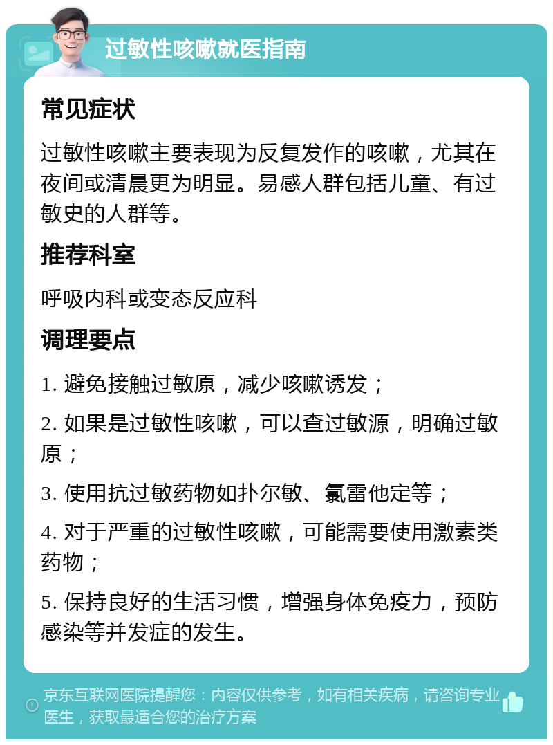 过敏性咳嗽就医指南 常见症状 过敏性咳嗽主要表现为反复发作的咳嗽，尤其在夜间或清晨更为明显。易感人群包括儿童、有过敏史的人群等。 推荐科室 呼吸内科或变态反应科 调理要点 1. 避免接触过敏原，减少咳嗽诱发； 2. 如果是过敏性咳嗽，可以查过敏源，明确过敏原； 3. 使用抗过敏药物如扑尔敏、氯雷他定等； 4. 对于严重的过敏性咳嗽，可能需要使用激素类药物； 5. 保持良好的生活习惯，增强身体免疫力，预防感染等并发症的发生。