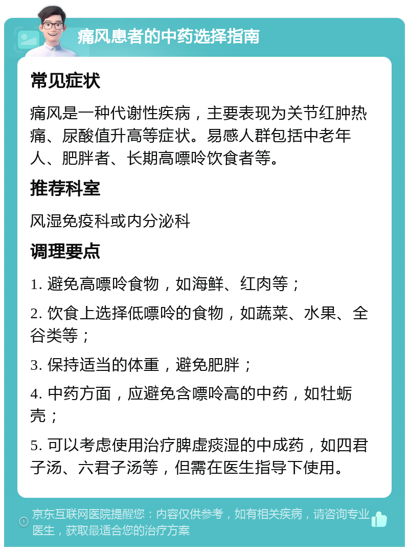 痛风患者的中药选择指南 常见症状 痛风是一种代谢性疾病，主要表现为关节红肿热痛、尿酸值升高等症状。易感人群包括中老年人、肥胖者、长期高嘌呤饮食者等。 推荐科室 风湿免疫科或内分泌科 调理要点 1. 避免高嘌呤食物，如海鲜、红肉等； 2. 饮食上选择低嘌呤的食物，如蔬菜、水果、全谷类等； 3. 保持适当的体重，避免肥胖； 4. 中药方面，应避免含嘌呤高的中药，如牡蛎壳； 5. 可以考虑使用治疗脾虚痰湿的中成药，如四君子汤、六君子汤等，但需在医生指导下使用。