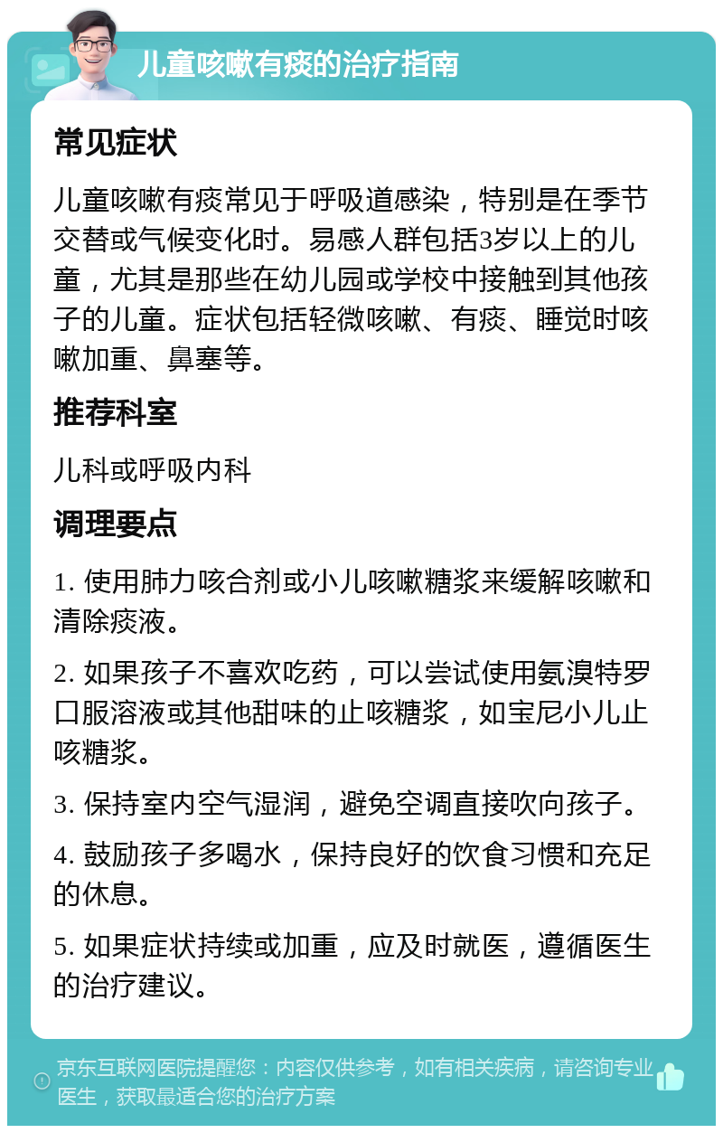 儿童咳嗽有痰的治疗指南 常见症状 儿童咳嗽有痰常见于呼吸道感染，特别是在季节交替或气候变化时。易感人群包括3岁以上的儿童，尤其是那些在幼儿园或学校中接触到其他孩子的儿童。症状包括轻微咳嗽、有痰、睡觉时咳嗽加重、鼻塞等。 推荐科室 儿科或呼吸内科 调理要点 1. 使用肺力咳合剂或小儿咳嗽糖浆来缓解咳嗽和清除痰液。 2. 如果孩子不喜欢吃药，可以尝试使用氨溴特罗口服溶液或其他甜味的止咳糖浆，如宝尼小儿止咳糖浆。 3. 保持室内空气湿润，避免空调直接吹向孩子。 4. 鼓励孩子多喝水，保持良好的饮食习惯和充足的休息。 5. 如果症状持续或加重，应及时就医，遵循医生的治疗建议。