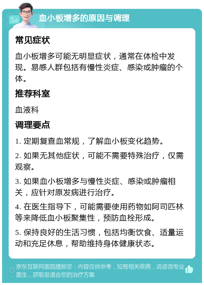 血小板增多的原因与调理 常见症状 血小板增多可能无明显症状，通常在体检中发现。易感人群包括有慢性炎症、感染或肿瘤的个体。 推荐科室 血液科 调理要点 1. 定期复查血常规，了解血小板变化趋势。 2. 如果无其他症状，可能不需要特殊治疗，仅需观察。 3. 如果血小板增多与慢性炎症、感染或肿瘤相关，应针对原发病进行治疗。 4. 在医生指导下，可能需要使用药物如阿司匹林等来降低血小板聚集性，预防血栓形成。 5. 保持良好的生活习惯，包括均衡饮食、适量运动和充足休息，帮助维持身体健康状态。