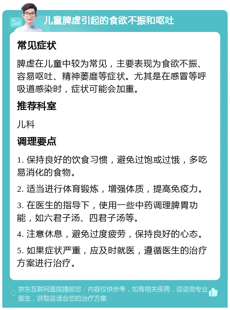 儿童脾虚引起的食欲不振和呕吐 常见症状 脾虚在儿童中较为常见，主要表现为食欲不振、容易呕吐、精神萎靡等症状。尤其是在感冒等呼吸道感染时，症状可能会加重。 推荐科室 儿科 调理要点 1. 保持良好的饮食习惯，避免过饱或过饿，多吃易消化的食物。 2. 适当进行体育锻炼，增强体质，提高免疫力。 3. 在医生的指导下，使用一些中药调理脾胃功能，如六君子汤、四君子汤等。 4. 注意休息，避免过度疲劳，保持良好的心态。 5. 如果症状严重，应及时就医，遵循医生的治疗方案进行治疗。