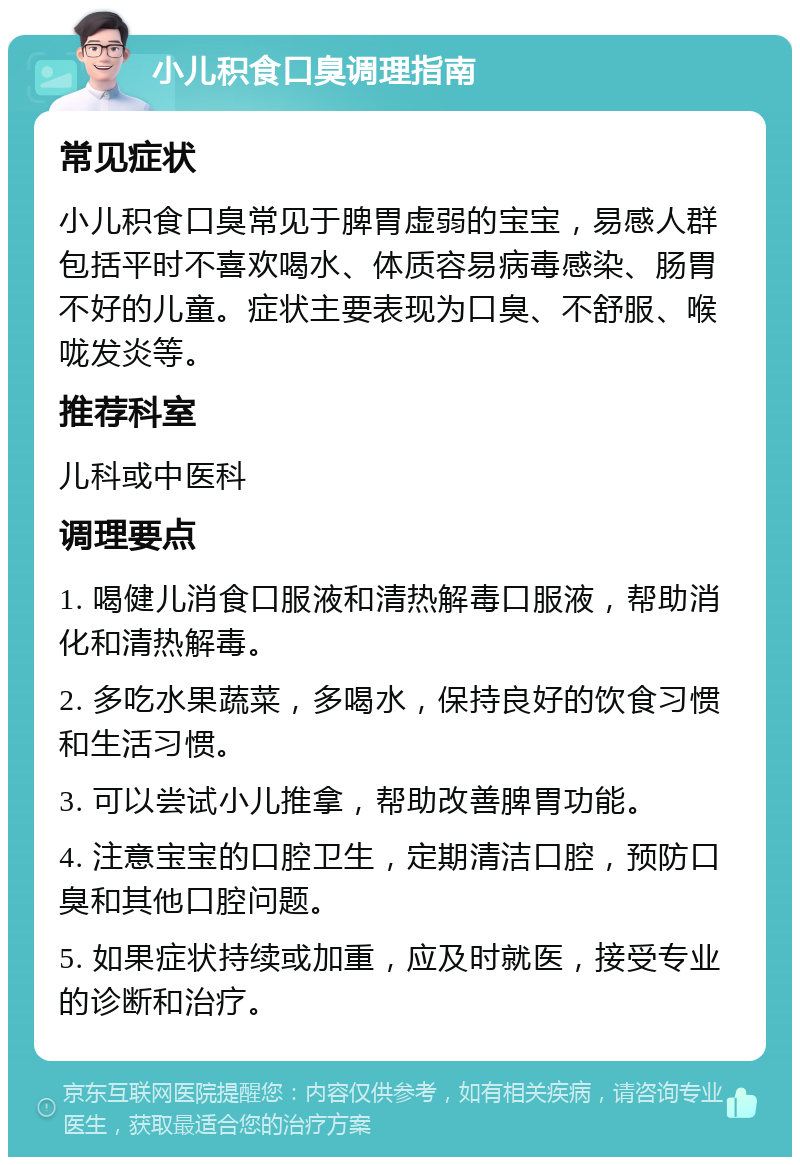 小儿积食口臭调理指南 常见症状 小儿积食口臭常见于脾胃虚弱的宝宝，易感人群包括平时不喜欢喝水、体质容易病毒感染、肠胃不好的儿童。症状主要表现为口臭、不舒服、喉咙发炎等。 推荐科室 儿科或中医科 调理要点 1. 喝健儿消食口服液和清热解毒口服液，帮助消化和清热解毒。 2. 多吃水果蔬菜，多喝水，保持良好的饮食习惯和生活习惯。 3. 可以尝试小儿推拿，帮助改善脾胃功能。 4. 注意宝宝的口腔卫生，定期清洁口腔，预防口臭和其他口腔问题。 5. 如果症状持续或加重，应及时就医，接受专业的诊断和治疗。