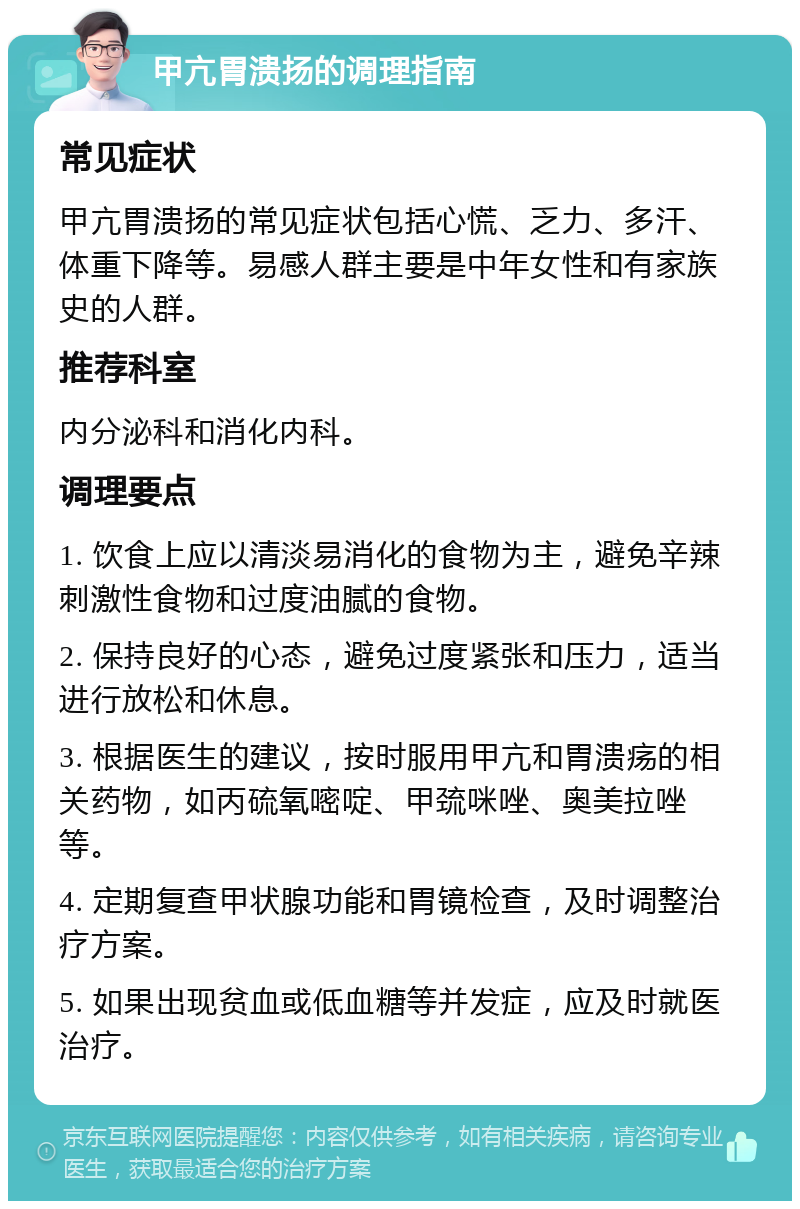 甲亢胃溃扬的调理指南 常见症状 甲亢胃溃扬的常见症状包括心慌、乏力、多汗、体重下降等。易感人群主要是中年女性和有家族史的人群。 推荐科室 内分泌科和消化内科。 调理要点 1. 饮食上应以清淡易消化的食物为主，避免辛辣刺激性食物和过度油腻的食物。 2. 保持良好的心态，避免过度紧张和压力，适当进行放松和休息。 3. 根据医生的建议，按时服用甲亢和胃溃疡的相关药物，如丙硫氧嘧啶、甲巯咪唑、奥美拉唑等。 4. 定期复查甲状腺功能和胃镜检查，及时调整治疗方案。 5. 如果出现贫血或低血糖等并发症，应及时就医治疗。