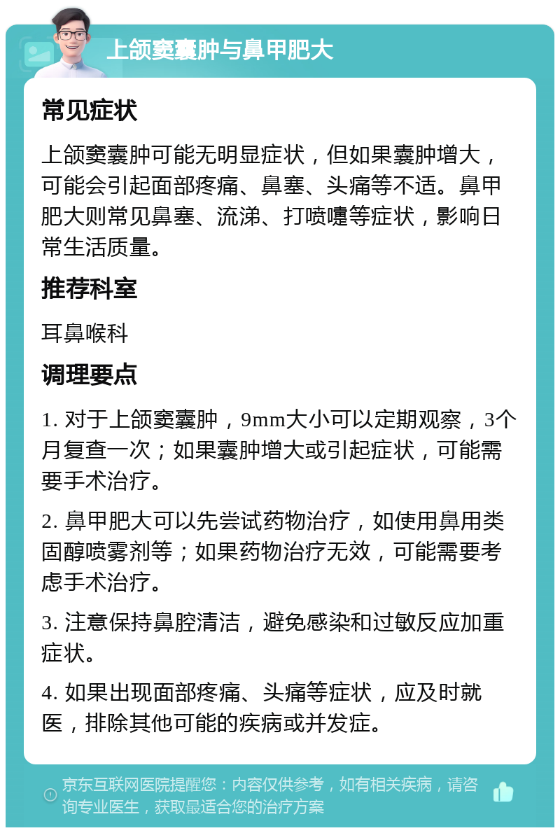 上颌窦囊肿与鼻甲肥大 常见症状 上颌窦囊肿可能无明显症状，但如果囊肿增大，可能会引起面部疼痛、鼻塞、头痛等不适。鼻甲肥大则常见鼻塞、流涕、打喷嚏等症状，影响日常生活质量。 推荐科室 耳鼻喉科 调理要点 1. 对于上颌窦囊肿，9mm大小可以定期观察，3个月复查一次；如果囊肿增大或引起症状，可能需要手术治疗。 2. 鼻甲肥大可以先尝试药物治疗，如使用鼻用类固醇喷雾剂等；如果药物治疗无效，可能需要考虑手术治疗。 3. 注意保持鼻腔清洁，避免感染和过敏反应加重症状。 4. 如果出现面部疼痛、头痛等症状，应及时就医，排除其他可能的疾病或并发症。